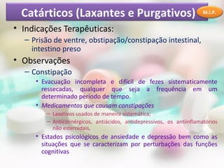 Catárticos (Laxantes e Purgativos)
• Indicações Terapêuticas:
– Prisão de ventre, obstipação/constipação intestinal,
intestino preso
• Observações
– Constipação
• Evacuação incompleta e difícil de fezes sistematicamente
ressecadas, qualquer que seja a frequência em um
determinado período de tempo.
• Medicamentos que causam constipações
– Laxativos usados de maneira sistemática;
– Anticolinérgicos, antiácidos, antidepressivos, os antiinflamatórios
não esteroidais,
• Estados psicológicos de ansiedade e depressão bem como as
situações que se caracterizam por perturbações das funções
cognitivas
M.I.P.
 