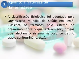 Quanto a Natureza da
3
  Enfermidade

• A classificação fisiológica foi adoptada pela
  Organização Mundial de Saúde em 1968.
  Classifica os fármacos pelo sistema do
  organismo sobre o qual actuam (ex., drogas
  que afectam o sistema nervoso central, o
  tracto genitourinário, etc.).
 