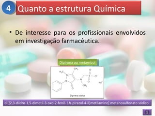 4 Quanto a estrutura Química

   • De interesse para os profissionais envolvidos
     em investigação farmacêutica.


                                   Dipirona ou metamizol




di[(2,3-diidro-1,5-dimetil-3-oxo-2-fenil- 1H-pirazol-4-il)metilamino] metanosulfonato sódico
 