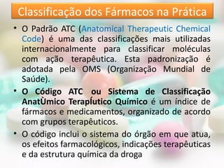 Classificação dos Fármacos na Prática
• O Padrão ATC (Anatomical Therapeutic Chemical
  Code) é uma das classificações mais utilizadas
  internacionalmente para classificar moléculas
  com ação terapêutica. Esta padronização é
  adotada pela OMS (Organização Mundial de
  Saúde).
• O Código ATC ​ ou Sistema de Classificação
  Anatômico Terapêutico Químico é um índice de
  fármacos e medicamentos, organizado de acordo
  com grupos terapêuticos.
• O código inclui o sistema do órgão em que atua,
  os efeitos farmacológicos, indicações terapêuticas
  e da estrutura química da droga
 