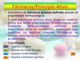 Fármacos/Principio Ativo
• Substância de estrutura química definida dotada de
  propriedade farmacológica.
• É uma substância química ativa, droga ou matéria-
  prima que tenha propriedades farmacológicas com
  finalidade     medicamentosa      utilizada   para
  diagnóstico, alívio ou tratamento, empregada para
  modificar ou explorar sistemas fisiológicos ou
  estados patológicos em benefício da pessoa na qual
  se administra.
• Classificação
  –   Quanto a origem
  –   Quanto ao modo de ação
  –   Quanto a enfermidade
  –   Quanto a estrutura química
 