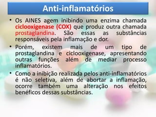 Anti-inflamatórios
• Os AINES agem inibindo uma enzima chamada
  ciclooxigenase (COX) que produz outra chamada
  prostaglandina. São essas as substâncias
  responsáveis pela inflamação e dor.
• Porém, existem mais de um tipo de
  prostaglandina e ciclooxigenase, apresentando
  outras funções além de mediar processo
  inflamatórios.
• Como a inibição realizada pelos anti-inflamatórios
  é não seletiva, além de abortar a inflamação,
  ocorre também uma alteração nos efeitos
  benéficos dessas substâncias.
 