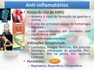Anti-inflamatórios
• Riscos do Uso de AINES
  – Amenta o risco de formação de gastrite e
    úlceras
  – É uma das principais causas de hemorragia
    digestiva
  – São contraindicados em pacientes com
    insuficiência renal
  – Hepatite medicamentosa
• Indicações Terapêuticas:
  – Lombalgia, Mialgia, Torcicolo, Dor articular
    (artralgia), Inflamação da garganta, Dor
    muscular, Dor na perna, Dor varicosa,
    Contusão
• Permitidos:      M.I.P.

  – Naproxeno, Ibuprofeno, Cetoprofeno
 