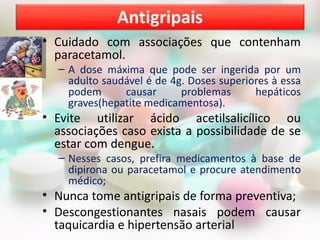 Antigripais
• Cuidado com associações que contenham
  paracetamol.
  – A dose máxima que pode ser ingerida por um
    adulto saudável é de 4g. Doses superiores à essa
    podem      causar      problemas      hepáticos
    graves(hepatite medicamentosa).
• Evite utilizar ácido acetilsalicílico ou
  associações caso exista a possibilidade de se
  estar com dengue.
  – Nesses casos, prefira medicamentos à base de
    dipirona ou paracetamol e procure atendimento
    médico;
• Nunca tome antigripais de forma preventiva;
• Descongestionantes nasais podem causar
  taquicardia e hipertensão arterial
 