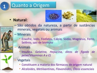 1    Quanto a Origem

    • Natural:
      – São obtidos da natureza, a partir de sustâncias
        minerais, vegetais ou animais
      – Minerais
         • Enxofre, Iodo, Fosfatos, Cálcio, Sódio, Magnésio, Ferro,
           Selênio, sais de bismuto
      – Animais
         • Insulina, Gelatina, Heparina, óleos de fígado de
           peixe(Vitaminas A e E)
      – Vegetais
         • Constituem a maioria dos fármacos de origem natural
         • Alcaloides, Metilxantinas, Flavonóides, Óleos essenciais
 