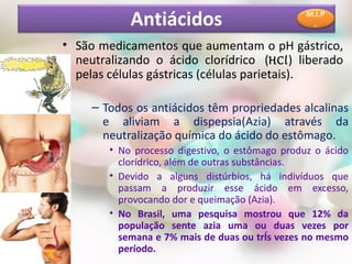 Antiácidos                           M.I.P
                                                  .

• São medicamentos que aumentam o pH gástrico,
  neutralizando o ácido clorídrico (HCl) liberado
  pelas células gástricas (células parietais).

     – Todos os antiácidos têm propriedades alcalinas
       e aliviam a dispepsia(Azia) através da
       neutralização química do ácido do estômago.
        • No processo digestivo, o estômago produz o ácido
          clorídrico, além de outras substâncias.
        • Devido a alguns distúrbios, há indivíduos que
          passam a produzir esse ácido em excesso,
          provocando dor e queimação (Azia).
        • No Brasil, uma pesquisa mostrou que 12% da
          população sente azia uma ou duas vezes por
          semana e 7% mais de duas ou três vezes no mesmo
          período.
 