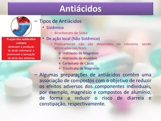 Antiácidos
– Tipos de Antiácidos
   • Sistêmico
       – Bicarbonato de Sódio
   • De ação local (Não Sistêmico)
       – Praticamente não são absorvidos no intestino, sendo
         eliminados nas fezes.
            » Hidróxido de Magnésio
            » Hidróxido de Alumínio
            » Carbonato de Cálcio
            » Trissilicato de Magnésio
– Algumas preparações de antiácidos contêm uma
  associação de compostos com o objetivo de reduzir
  os efeitos adversos dos componentes individuais,
  por exemplo, magnésio e compostos de alumínio,
  de forma a reduzir o risco de diarreia e
  constipação, respectivamente.
 