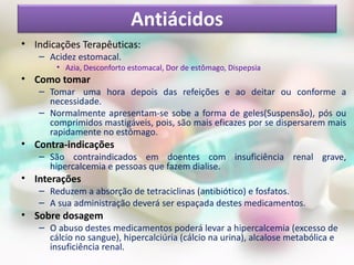 Antiácidos
• Indicações Terapêuticas:
   – Acidez estomacal.
       • Azia, Desconforto estomacal, Dor de estômago, Dispepsia
• Como tomar
   – Tomar uma hora depois das refeições e ao deitar ou conforme a
     necessidade.
   – Normalmente apresentam-se sobe a forma de geles(Suspensão), pós ou
     comprimidos mastigáveis, pois, são mais eficazes por se dispersarem mais
     rapidamente no estômago.
• Contra-indicações
   – São contraindicados em doentes com insuficiência renal grave,
     hipercalcemia e pessoas que fazem dialise.
• Interações
   – Reduzem a absorção de tetraciclinas (antibiótico) e fosfatos.
   – A sua administração deverá ser espaçada destes medicamentos.
• Sobre dosagem
   – O abuso destes medicamentos poderá levar a hipercalcemia (excesso de
     cálcio no sangue), hipercalciúria (cálcio na urina), alcalose metabólica e
     insuficiência renal.
 