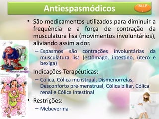 Antiespasmódicos                         M.I.P
                                                .


• São medicamentos utilizados para diminuir a
  frequência e a força de contração da
  musculatura lisa (movimentos involuntários),
  aliviando assim a dor.
  – Espasmos são contrações involuntárias da
    musculatura lisa (estômago, intestino, útero e
    bexiga)
• Indicações Terapêuticas:
  – Cólica, Cólica menstrual, Dismenorreias,
    Desconforto pré-menstrual, Cólica biliar, Cólica
    renal e Cólica intestinal
• Restrições:
  – Mebeverina
 