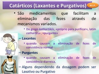 Catárticos (Laxantes e Purgativos)                      M.I.P.


 • São medicamentos que facilitam a
   eliminação  das     fezes através de
   mecanismos variados.
      • Do grego kathartikós, «próprio para purificar», latim
        cathartĭcu-, «purgante»
    – Laxantes
      • quando causam a         eliminação de     fezes de
        consistência normal
    – Purgantes
      • quando causam a eliminação de             fezes de
        consistência diarreica,
    – Alguns dependendo da dosagem podem ser
      Laxativo ou Purgativo
 