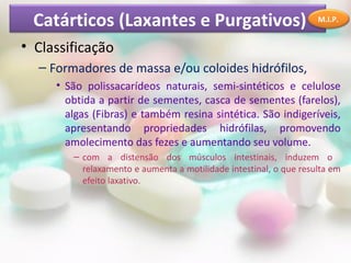 Catárticos (Laxantes e Purgativos)                                M.I.P.


• Classificação
  – Formadores de massa e/ou coloides hidrófilos,
     • São polissacarídeos naturais, semi-sintéticos e celulose
       obtida a partir de sementes, casca de sementes (farelos),
       algas (Fibras) e também resina sintética. São indigeríveis,
       apresentando propriedades hidrófilas, promovendo
       amolecimento das fezes e aumentando seu volume.
        – com a distensão dos músculos intestinais, induzem o
          relaxamento e aumenta a motilidade intestinal, o que resulta em
          efeito laxativo.
 