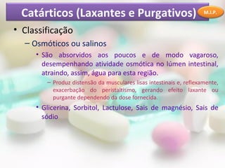 Catárticos (Laxantes e Purgativos)                                  M.I.P.


• Classificação
  – Osmóticos ou salinos
     • São absorvidos aos poucos e de modo vagaroso,
       desempenhando atividade osmótica no lúmen intestinal,
       atraindo, assim, água para esta região.
        – Produz distensão da musculares lisas intestinais e, reflexamente,
          exacerbação do peristaltismo, gerando efeito laxante ou
          purgante dependendo da dose fornecida.
     • Glicerina, Sorbitol, Lactulose, Sais de magnésio, Sais de
       sódio
 
