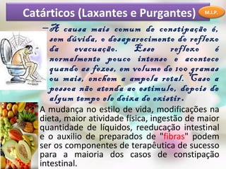 Catárticos (Laxantes e Purgantes)              M.I.P.


    – A causa mais comum de constipação é,
      sem dúvida, o desaparecimento do reflexo
      da    evacuação.    Esse     reflexo   é
      normalmente pouco intenso e acontece
      quando as fezes, em volume de 100 gramas
      ou mais, enchem a ampola retal. Caso a
      pessoa não atenda ao estimulo, depois de
      algum tempo ele deixa de existir.
 • A mudança no estilo de vida, modificações na
   dieta, maior atividade física, ingestão de maior
   quantidade de líquidos, reeducação intestinal
   e o auxilio de preparados de "fibras" podem
   ser os componentes de terapêutica de sucesso
   para a maioria dos casos de constipação
   intestinal.
 