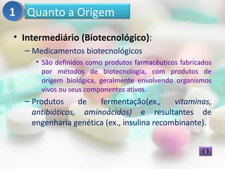 1 Quanto a Origem
• Intermediário (Biotecnológico):
  – Medicamentos biotecnológicos
     • São definidos como produtos farmacêuticos fabricados
       por métodos de biotecnologia, com produtos de
       origem biológica, geralmente envolvendo organismos
       vivos ou seus componentes ativos.
  – Produtos     de   fermentação(ex.,      vitaminas,
    antibióticos, aminoácidos) e resultantes de
    engenharia genética (ex., insulina recombinante).
 