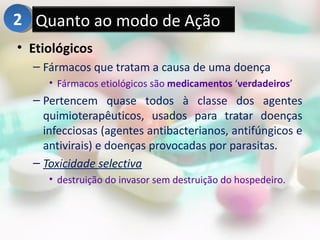2 Quanto ao modo de Ação
• Etiológicos
  – Fármacos que tratam a causa de uma doença
     • Fármacos etiológicos são medicamentos ‘verdadeiros’
  – Pertencem quase todos à classe dos agentes
    quimioterapêuticos, usados para tratar doenças
    infecciosas (agentes antibacterianos, antifúngicos e
    antivirais) e doenças provocadas por parasitas.
  – Toxicidade selectiva
     • destruição do invasor sem destruição do hospedeiro.
 
