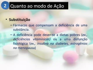 2 Quanto ao modo de Ação

• Substituição
  – Fármacos que compensam a deficiência de uma
    substância.
  – A deficiência pode dever-se a dietas pobres (ex.,
    deficiências vitamínicas) ou a uma disfunção
    fisiológica (ex., insulina na diabetes, estrogênios
    na menopausa)
 