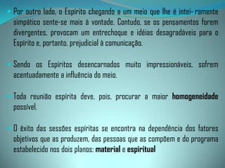 Além da inevitável influência do médium, em decorrência dos seus componentes íntimos, o psiquismo do grupo responde por grande número de resultados nos cometimentos da mediunidade.Do ponto de vista moral, os membros que constituem o núcleo, atraem, por afinidade, os Espíritos que lhe são semelhantes, em razão da convivência mental já existente entre eles. Onde quer que se apresentam os indivíduos, aí também estarão seus consórcios espirituais.Assim, fica fácil entender o poder da associação de pensamento dos assistentes. Se o Espírito for, de qualquer maneira, atingido pelo pensamento, como nós somos pela voz, vinte pessoas unidas numa mesma intenção terão, necessariamente, mais força que uma só. 