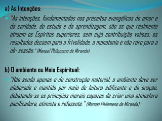 Mas, para que todos os pensamentos concorram para o mesmo fim, é necessário que vibrem em uníssono, que se confundam por assim dizer em um só, o que não poderá acontecer sem concentração.Para bem compreender o que se passa nestas circunstâncias, é importante se conhecer a influência do meio. É necessário representar cada indivíduo como que cercado por um certo número de companheiros invisíveis que identificam com o seu caráter, os seus gostos e as suas tendências.