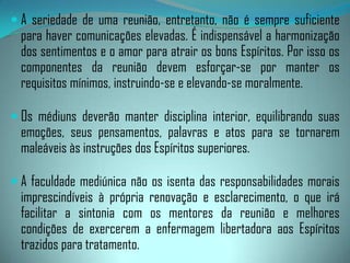Por outro lado, o Espírito chegando a um meio que lhe é intei­ramente simpático sente-se mais à vontade. Contudo, se os pensamentos forem divergentes, provocam um entrechoque e idéias desagradáveis para o Espírito e, portanto, prejudicial à comunicação.Sendo os Espíritos desencarnados muito impressionáveis, sofrem acentuadamente a influência do meio.Toda reunião espírita deve, pois, procurar a maior homogeneidadepossível.O êxito das sessões espíritas se encontra na dependência dos fatores objetivos que as produzem, das pessoas que as compõem e do programa estabelecido nos dois planos: materiale espiritual