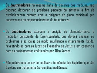 c) Os Membros Componentes:Os médiuns, segundo Emmanuel,"em sua generalidade, não são missionários na acepção comum do termo; são almas que fracassaram desastradamente, que contrariaram, sobremaneira, o curso das leis divinas e que resgatam, sob o peso de severos compromissos e ilimitadas responsabilidades, o passado obscuro e delituoso.“Assim, todo médium deve resguardar-se na humildade, na modéstia, convicto de que é uma alma em processo de redenção e aperfeiçoamento, pelo trabalho e o estudo.