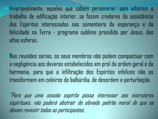 A seriedade de uma reunião, entretanto, não é sempre suficiente para haver comunicações elevadas. É indispensável a harmonização dos sentimentos e o amor para atrair os bons Espíritos. Por isso os componentes da reunião devem esforçar-se por manter os requisitos mínimos, instruindo-se e elevando-se moralmente.Os médiuns deverão manter disciplina interior, equilibrando suas emoções, seus pensamentos, palavras e atos para se tornarem maleáveis às instruções dos Espíritos superiores. A faculdade mediúnica não os isenta das responsabilidades morais imprescindíveis à própria renovação e esclarecimento, o que irá facilitar a sintonia com os mentores da reunião e melhores condições de exercerem a enfermagem libertadora aos Espíritos trazidos para tratamento.