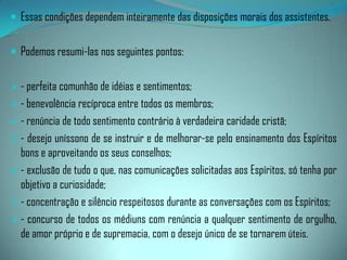 Os doutrinadoresna mesma linha de deveres dos médiuns, não poderão descurar do problema psíquico da sintonia, a fim de estabelecerem contato com o dirigente do plano espiritual que supervisiona os empreendimentos de tal natureza.Os doutrinadores exercem a posição de elemento-terra, o mediador consciente da Espiritualidade, que deverá analisar os problemas e as idéias de modo equilibrado e inteiramente lúcido, revestindo-as com as luzes do Evangelho de Jesus e em coerência com os ensinamentos codificados por Allan Kardec.Não poderemos deixar de analisar a influência dos Espíritos que são trazidos em tratamento às reuniões mediúnicas.
