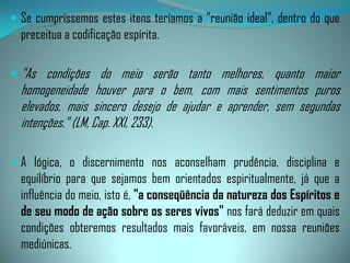 Invariavelmente, aqueles que sabem perseverar, sem adiarem o trabalho de edificação interior, se fazem credores da assistência dos Espíritos interessados nas sementeira da esperança e da felicidade na Terra - programa sublime presidido por Jesus, das altas esferas.Nas reuniões sérias, os seus membros não podem compactuar com a negligência aos deveres estabelecidos em prol da ordem geral e da harmonia, para que a infiltração dos Espíritos infelizes não as transformem em celeiros de balbúrdia, de desordem e perturbação."Para que uma sessão espírita possa interessar aos instrutores espirituais, não poderá abstrair do elevado padrão moral de que se devem revestir todos os participantes, 