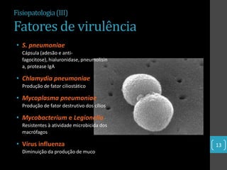 Fisiopatologia (III)

Fatores de virulência
 • S. pneumoniae
   Cápsula (adesão e anti-
   fagocitose), hialuronidase, pneumolisin
   a, protease IgA

 • Chlamydia pneumoniae
   Produção de fator ciliostático

 • Mycoplasma pneumoniae
   Produção de fator destrutivo dos cílios

 • Mycobacterium e Legionella
   Resistentes à atividade microbicida dos
   macrófagos

 • Vírus influenza                           13
   Diminuição da produção de muco
 