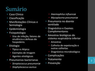Sumário
• Caso Clínico                      • Haemophilus influenzæ
• Classificação                     • Mycoplasma pneumoniæ
• Manifestações Clínicas e        • Pneumonia no doente
  Semiologia                        ventilado
• Epidemiologia                   • Diagnóstico e Exames
• Fisiopatologia                    Complementares
  • Vias de infeção, fatores de   • Amostras biológicas do
    virulência e defesas do         sistema respiratório inferior
    hospedeiro.                     • Amostras
• Etiologia                         • Colheita de expetoração e
  • Típica vs Atípica                 outras colheitas
  • Exemplos de imagem              • Diagnóstico microbiológico
  • Agentes etiológicos           • Complicações
• Pneumonias bacterianas          • Tratamento                      2
  • Streptococcus pneumoniæ       • Prevenção
  • Staphylococcus aureus
 