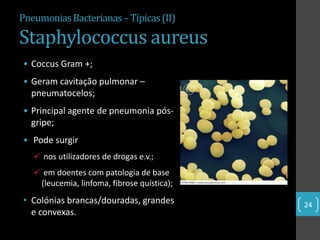Pneumonias Bacterianas – Típicas (II)

Staphylococcus aureus
• Coccus Gram +;
• Geram cavitação pulmonar –
  pneumatocelos;
• Principal agente de pneumonia pós-
  gripe;
• Pode surgir
    nos utilizadores de drogas e.v.;
    em doentes com patologia de base
    (leucemia, linfoma, fibrose quística);
• Colónias brancas/douradas, grandes         24
  e convexas.
 