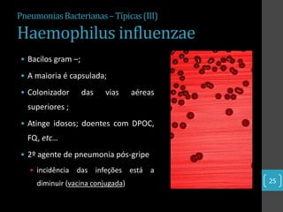 Pneumonias Bacterianas – Típicas (III)

Haemophilus influenzae
• Bacilos gram –;
• A maioria é capsulada;
• Colonizador       das   vias     aéreas
  superiores ;
• Atinge idosos; doentes com DPOC,
  FQ, etc…
• 2º agente de pneumonia pós-gripe
   • incidência das infeções está a
     diminuir (vacina conjugada)            25
 
