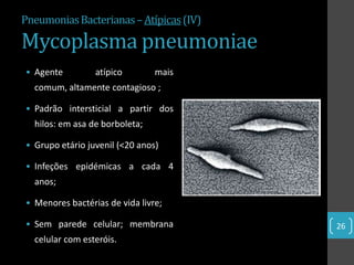 Pneumonias Bacterianas – Atípicas (IV)

Mycoplasma pneumoniae
• Agente         atípico        mais
  comum, altamente contagioso ;

• Padrão intersticial a partir dos
  hilos: em asa de borboleta;

• Grupo etário juvenil (<20 anos)

• Infeções epidémicas a cada 4
  anos;

• Menores bactérias de vida livre;

• Sem parede celular; membrana           26
  celular com esteróis.
 