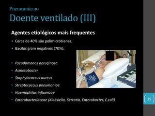 Pneumonia no

Doente ventilado (III)
Agentes etiológicos mais frequentes
• Cerca de 40% são polimicrobianas;
• Bacilos gram negativos (70%);


• Pseudomonas aeruginosa
• Acinetobacter
• Staphylococcus aureus
• Streptococcus pneumoniae
• Haemophilus influenzae
• Enterobacteriaceae (Klebsiella, Serratia, Enterobacter, E.coli)   29
 