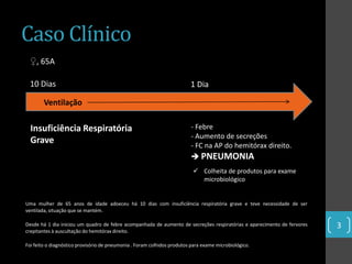 Caso Clínico
 ♀, 65A

 10 Dias                                                                 1 Dia

        Ventilação

  Insuficiência Respiratória                                             - Febre
                                                                         - Aumento de secreções
  Grave
                                                                         - FC na AP do hemitórax direito.
                                                                          PNEUMONIA
                                                                           Colheita de produtos para exame
                                                                            microbiológico


Uma mulher de 65 anos de idade adoeceu há 10 dias com insuficiência respiratória grave e teve necessidade de ser
ventilada, situação que se mantém.

Desde há 1 dia iniciou um quadro de febre acompanhada de aumento de secreções respiratórias e aparecimento de fervores   3
crepitantes à auscultação do hemitórax direito.

Foi feito o diagnóstico provisório de pneumonia . Foram colhidos produtos para exame microbiológico.
 