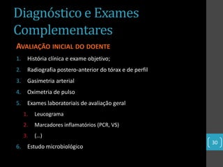 Diagnóstico e Exames
Complementares
AVALIAÇÃO INICIAL DO DOENTE
1.    História clínica e exame objetivo;
2.    Radiografia postero-anterior do tórax e de perfil
3.    Gasimetria arterial
4.    Oximetria de pulso
5.    Exames laboratoriais de avaliação geral
     1.   Leucograma
     2.   Marcadores inflamatórios (PCR, VS)
     3.   (…)
                                                          30
6.    Estudo microbiológico
 