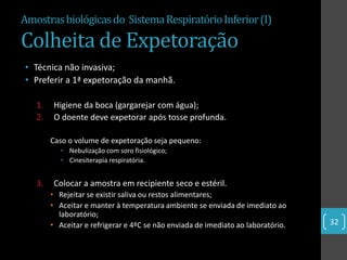 Amostras biológicas do Sistema Respiratório Inferior (I)

Colheita de Expetoração
• Técnica não invasiva;
• Preferir a 1ª expetoração da manhã.

   1.    Higiene da boca (gargarejar com água);
   2.    O doente deve expetorar após tosse profunda.

        Caso o volume de expetoração seja pequeno:
           • Nebulização com soro fisiológico;
           • Cinesiterapia respiratória.


   3.    Colocar a amostra em recipiente seco e estéril.
        • Rejeitar se existir saliva ou restos alimentares;
        • Aceitar e manter à temperatura ambiente se enviada de imediato ao
          laboratório;
        • Aceitar e refrigerar e 4ºC se não enviada de imediato ao laboratório.   32
 