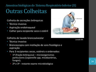Amostras biológicas do Sistema Respiratório Inferior (II)

Outras Colheitas
Colheita de secreções brônquicas
• Técnica invasiva
• Aspiração endotraqueal
• Colher para recipiente seco e estéril

Colheita de lavado broncoalveolar                       Lavado BA
• Técnica invasiva
• Broncoscopia com instilação de soro fisiológico e
  aspiração
• Para 3 recipientes secos, estéreis e ordenados:
   • 1º (fração brônquica) – microorganismos
     particulares (Legionella spp, micobactérias,
     fungos);                                                       34
   • 2º e 3º - restante exame microbiológico
 