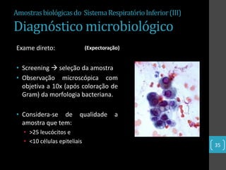 Amostras biológicas do Sistema Respiratório Inferior (III)

Diagnóstico microbiológico
Exame direto:                 (Expectoração)


• Screening  seleção da amostra
• Observação microscópica com
  objetiva a 10x (após coloração de
  Gram) da morfologia bacteriana.

• Considera-se de         qualidade      a
  amostra que tem:
   • >25 leucócitos e
   • <10 células epiteliais
                                                             35
 