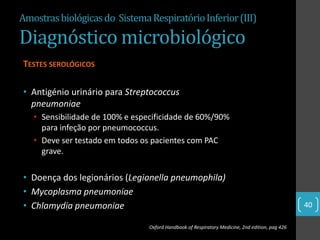 Amostras biológicas do Sistema Respiratório Inferior (III)

Diagnóstico microbiológico
TESTES SEROLÓGICOS

• Antigénio urinário para Streptococcus
  pneumoniae
   • Sensibilidade de 100% e especificidade de 60%/90%
     para infeção por pneumococcus.
   • Deve ser testado em todos os pacientes com PAC
     grave.

• Doença dos legionários (Legionella pneumophila)
• Mycoplasma pneumoniae
• Chlamydia pneumoniae                                                                           40

                                 Oxford Handbook of Respiratory Medicine, 2nd edition, pag 426
 