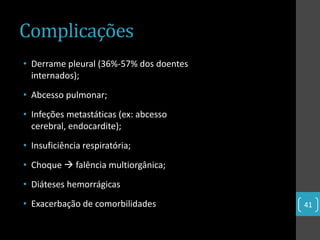 Complicações
• Derrame pleural (36%-57% dos doentes
  internados);
• Abcesso pulmonar;
• Infeções metastáticas (ex: abcesso
  cerebral, endocardite);
• Insuficiência respiratória;
• Choque  falência multiorgânica;
• Diáteses hemorrágicas
• Exacerbação de comorbilidades          41
 