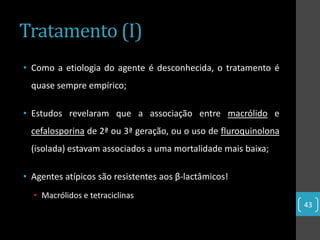 Tratamento (I)
• Como a etiologia do agente é desconhecida, o tratamento é
  quase sempre empírico;

• Estudos revelaram que a associação entre macrólido e
  cefalosporina de 2ª ou 3ª geração, ou o uso de fluroquinolona
  (isolada) estavam associados a uma mortalidade mais baixa;

• Agentes atípicos são resistentes aos β-lactâmicos!
  • Macrólidos e tetraciclinas
                                                                  43
 