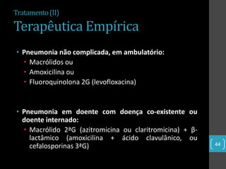 Tratamento (II)

Terapêutica Empírica
• Pneumonia não complicada, em ambulatório:
  • Macrólidos ou
  • Amoxicilina ou
  • Fluoroquinolona 2G (levofloxacina)


• Pneumonia em doente com doença co-existente ou
  doente internado:
  • Macrólido 2ªG (azitromicina ou claritromicina) + β-
    lactâmico (amoxicilina + ácido clavulânico, ou
    cefalosporinas 3ªG)                                   44
 