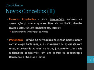 Caso Clínico
Novos Conceitos (II)
• Fervores Crepitantes - sons inspiratórios audíveis na
  auscultação pulmonar que resultam da insuflação alveolar
  quando estes contêm líquido no seu interior.
  • Ex: Pneumonia e Edema Agudo do Pulmão



• Pneumonia – infeção do parênquima pulmonar, normalmente
  com etiologia bacteriana, que clinicamente se apresenta com
  tosse, expetoração purulenta e febre, juntamente com sinais
  radiológicos compatíveis com um padrão de condensação
  (leucócitos, eritrócitos e fibrina)
                                                                5
 