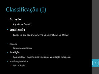 Classificação (I)
• Duração
   • Aguda vs Crónica
• Localização
   • Lobar vs Broncopneumonia vs Intersticial vs Miliar


• Etiologia
   • Bacteriana, viral, fúngica

• Aquisição
   • Comunidade, Hospitalar/associada a ventilação mecânica
• Manifestações Clínicas
                                                              6
   • Típica vs Atípica
 