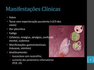 Manifestações Clínicas
• Febre
• Tosse com expectoração purulenta (<2/3 dos
  casos)
• Dor pleurítica
• Fadiga
• Cefaleias, mialgias, atralgias, confusão
  mental, sudorese
• Manifestações gastrointestinais
  (náuseas, vómitos)
• Analiticamente:
  • leucocitose com neutrofilia;
  • aumento dos parâmetros inflamatórios       8
    (PCR, VS)
 