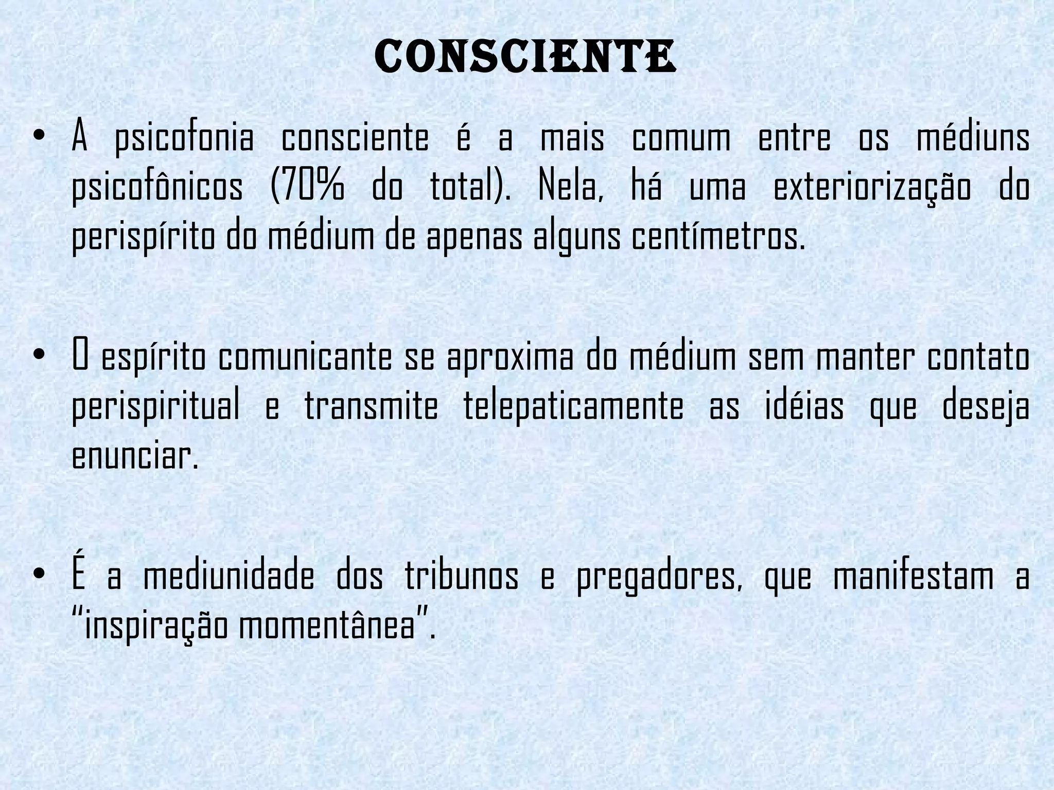 CONSCIENTE A psicofonia consciente é a mais comum entre os médiuns psicofônicos (70% do total). Nela, há uma exteriorização do perispírito do médium de apenas alguns centímetros.  O espírito comunicante se aproxima do médium sem manter contato perispiritual e transmite telepaticamente as idéias que deseja enunciar.    É a mediunidade dos tribunos e pregadores, que manifestam a “inspiração momentânea”.  