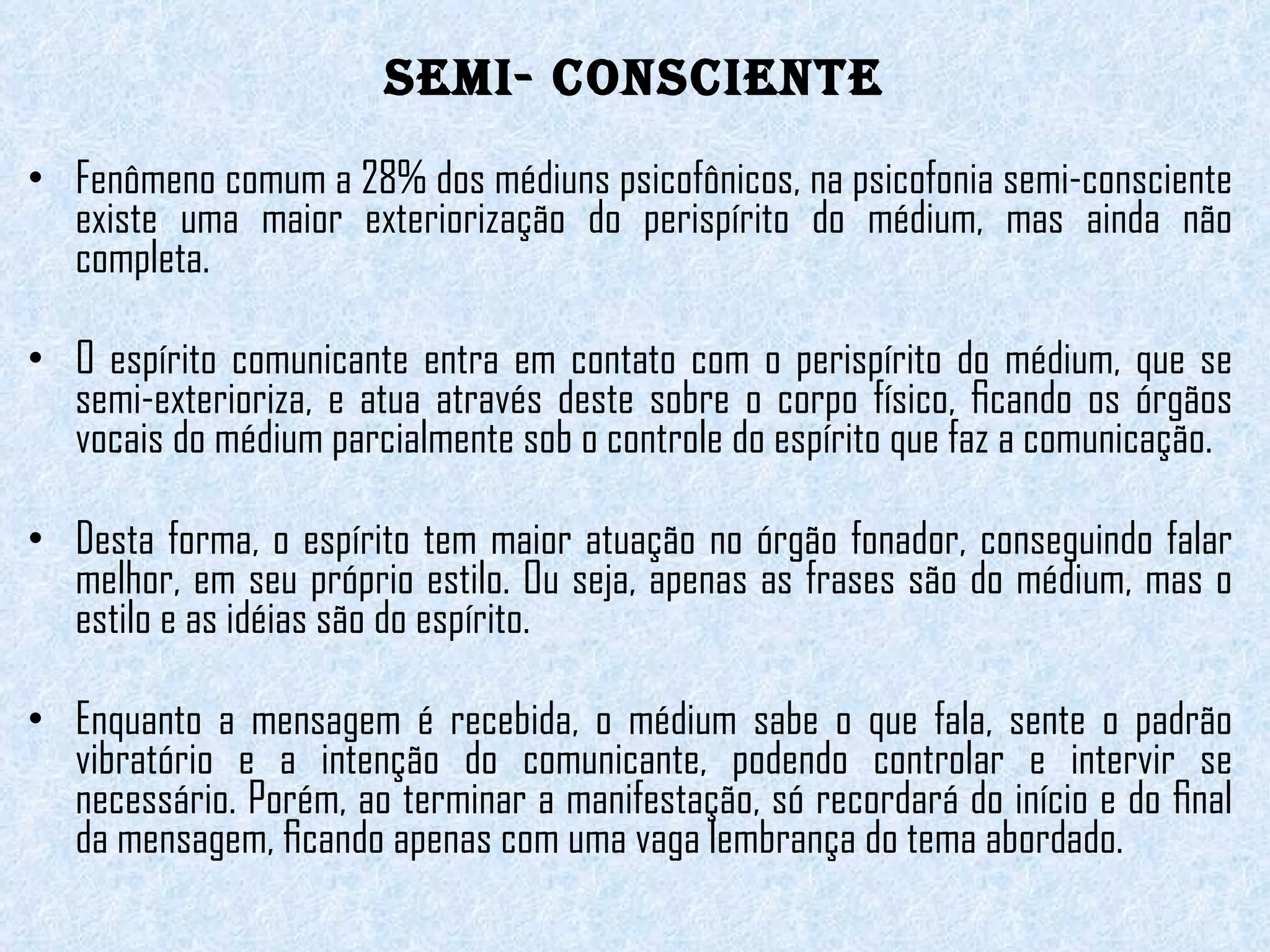 SEMI- CONSCIENTE Fenômeno comum a 28% dos médiuns psicofônicos, na psicofonia semi-consciente existe uma maior exteriorização do perispírito do médium, mas ainda não completa.    O espírito comunicante entra em contato com o perispírito do médium, que se semi-exterioriza, e atua através deste sobre o corpo físico, ﬁcando os órgãos vocais do médium parcialmente sob o controle do espírito que faz a comunicação.   Desta forma, o espírito tem maior atuação no órgão fonador, conseguindo falar melhor, em seu próprio estilo. Ou seja, apenas as frases são do médium, mas o estilo e as idéias são do espírito.   Enquanto a mensagem é recebida, o médium sabe o que fala, sente o padrão vibratório e a intenção do comunicante, podendo controlar e intervir se necessário. Porém, ao terminar a manifestação, só recordará do início e do ﬁnal da mensagem, ﬁcando apenas com uma vaga lembrança do tema abordado. 