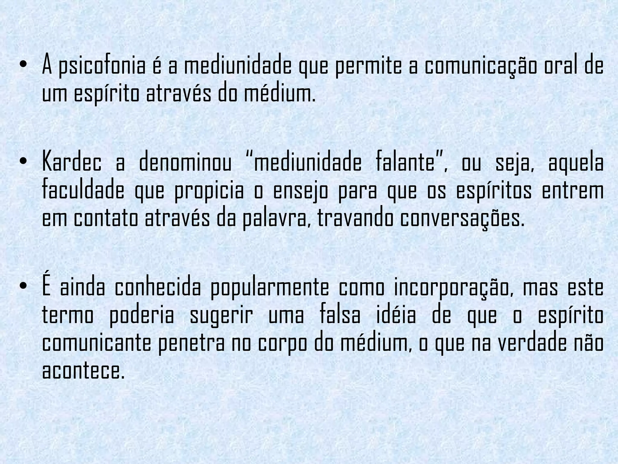 A psicofonia é a mediunidade que permite a comunicação oral de um espírito através do médium.  Kardec a denominou “mediunidade falante”, ou seja, aquela faculdade que propicia o ensejo para que os espíritos entrem em contato através da palavra, travando conversações.  É ainda conhecida popularmente como incorporação, mas este termo poderia sugerir uma falsa idéia de que o espírito comunicante penetra no corpo do médium, o que na verdade não acontece. 
