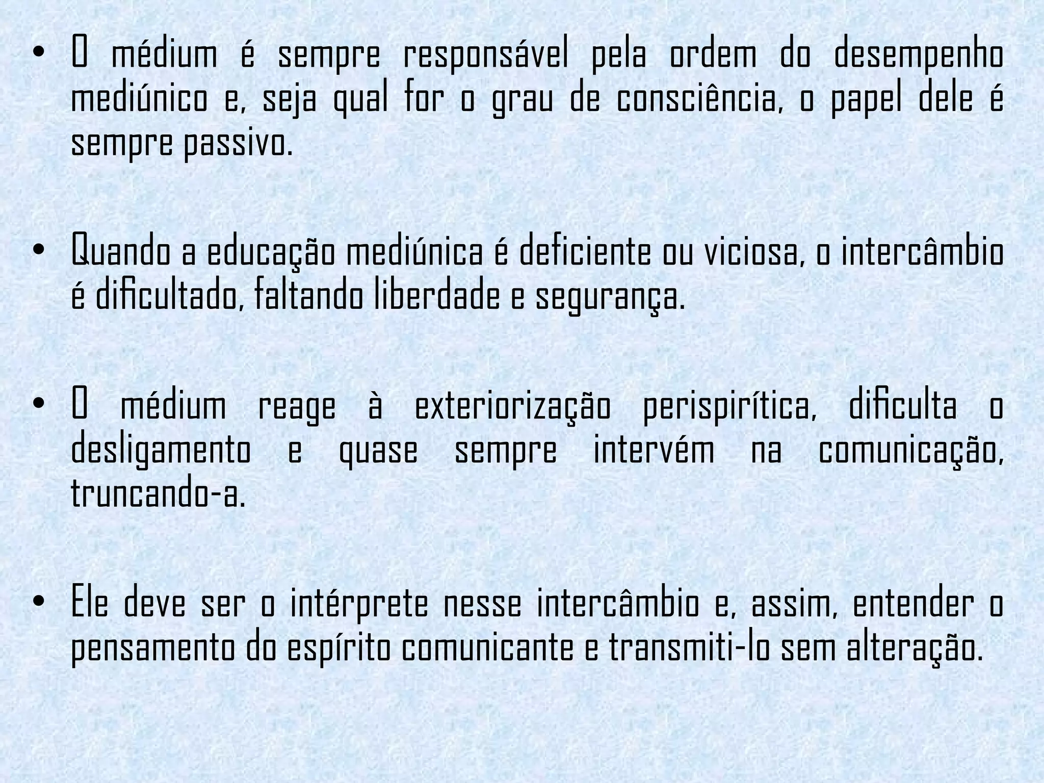 O médium é sempre responsável pela ordem do desempenho mediúnico e, seja qual for o grau de consciência, o papel dele é sempre passivo.  Quando a educação mediúnica é deficiente ou viciosa, o intercâmbio é diﬁcultado, faltando liberdade e segurança.  O médium reage à exteriorização perispirítica, diﬁculta o desligamento e quase sempre intervém na comunicação, truncando-a.  Ele deve ser o intérprete nesse intercâmbio e, assim, entender o pensamento do espírito comunicante e transmiti-lo sem alteração. 