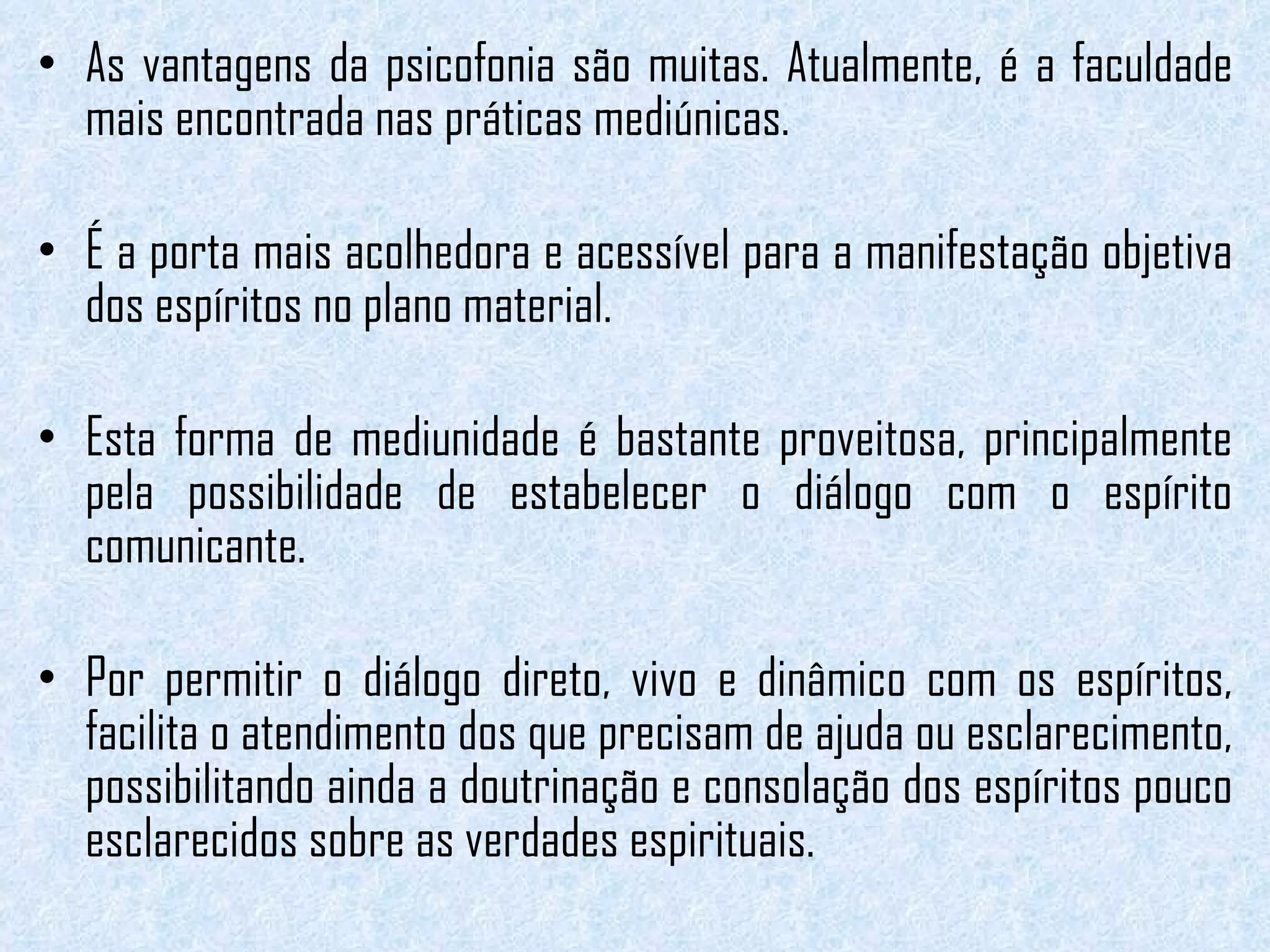 As vantagens da psicofonia são muitas. Atualmente, é a faculdade mais encontrada nas práticas mediúnicas.  É a porta mais acolhedora e acessível para a manifestação objetiva dos espíritos no plano material.   Esta forma de mediunidade é bastante proveitosa, principalmente pela possibilidade de estabelecer o diálogo com o espírito comunicante.  Por permitir o diálogo direto, vivo e dinâmico com os espíritos, facilita o atendimento dos que precisam de ajuda ou esclarecimento, possibilitando ainda a doutrinação e consolação dos espíritos pouco esclarecidos sobre as verdades espirituais. 